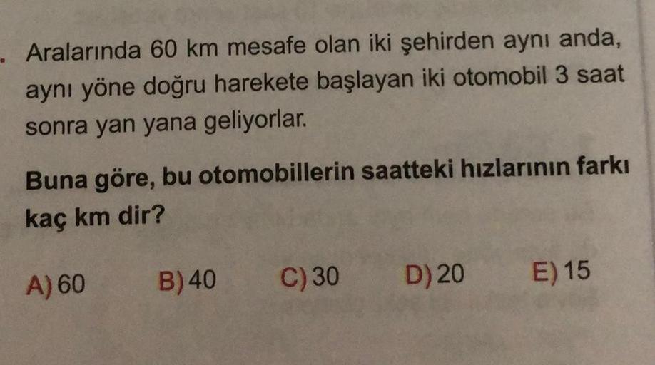 . Aralarında 60 km mesafe olan iki şehirden aynı anda,
aynı yöne doğru harekete başlayan iki otomobil 3 saat
sonra yan yana geliyorlar.
Buna göre, bu otomobillerin saatteki hızlarının farkı
kaç km dir?
A) 60
B) 40
C) 30
D) 20
E) 15