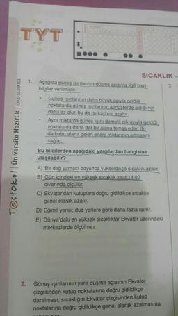 TYT
Testokul Üniversite Hazırlık ON00-SS.03KT03
2.
SICAKLIK-
1. Aşağıda güneş ışınlarının düşme açısıyla ilgili bazı
bilgiler verilmiştir.
Güneş ışınlarının daha büyük acıyla geldiği
noktalarda güneş ışınlarının atmosferde aldığı yol
daha az olur, bu da ısı kaybını azaltır.
Aynı miktarda güneş ışını demeti, dik açıyla geldiği
noktalarda daha dar bir alana temas eder. Bu
da birim alana gelen enerji miktarının artmasını
sağlar.
Bu bilgilerden aşağıdaki yargılardan hangisine
ulaşılabilir?
A) Bir dağ yamacı boyunca yükseldikçe sıcaklık azalır.
B) Gün içindeki en yüksek sıcaklık saat 14.00
civarında ölçülür.
C) Ekvator'dan kutuplara doğru gidildikçe sıcaklık
genel olarak azalır.
D) Eğimli yerler, düz yerlere göre daha fazla ısınır.
E) Dünya'daki en yüksek sıcaklıklar Ekvator üzerindeki
merkezlerde ölçülmez.
Güneş ışınlarının yere düşme açısının Ekvator
çizgisinden kutup noktalarına doğru gidildikçe
daralması, sıcaklığın Ekvator çizgisinden kutup
noktalarına doğru gidildikçe genel olarak azalmasına
3.