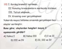 10) I. Kardeş kromatit ayrılması,
II. Homolog kromozomların merkezde dizilmesi,
mente si a
III. Tetrat oluşması,
IV. Krossing-over gerçekleşmesi
Yukarıda mayoz bölünme sırasında gerçekleşen bazı
olaylar verilmiştir.
Buna göre: olaylardan hangileri mayoz I
aşamasında görülür?
A) Yalnız I
B) Yalnız III
C) I ve II
E) II, III ve IV
D) III ve IV