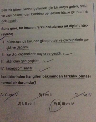 Belli bir görevi yerine getirmek için bir araya gelen, şekil
ve yapı bakımından birbirine benzeyen hücre gruplarına
doku denir.
Buna göre, bir insanın farklı dokularına ait diploit hüc-
relerde;
1. hücre zarında bulunan glikoprotein ve glikolipitlerin çe-