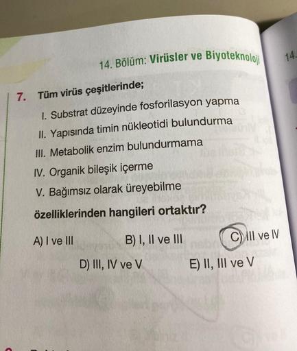 7.
14. Bölüm: Virüsler ve Biyoteknoloji
Tüm virüs çeşitlerinde;
1. Substrat düzeyinde fosforilasyon yapma
II. Yapısında timin nükleotidi bulundurma
III. Metabolik enzim bulundurmama
IV. Organik bileşik içerme
V. Bağımsız olarak üreyebilme
özelliklerinden h