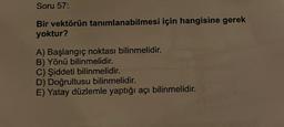 Soru 57:
Bir vektörün tanımlanabilmesi için hangisine gerek
yoktur?
A) Başlangıç noktası bilinmelidir.
B) Yönü bilinmelidir.
C) Şiddeti bilinmelidir.
D) Doğrultusu bilinmelidir.
E) Yatay düzlemle yaptığı açı bilinmelidir.