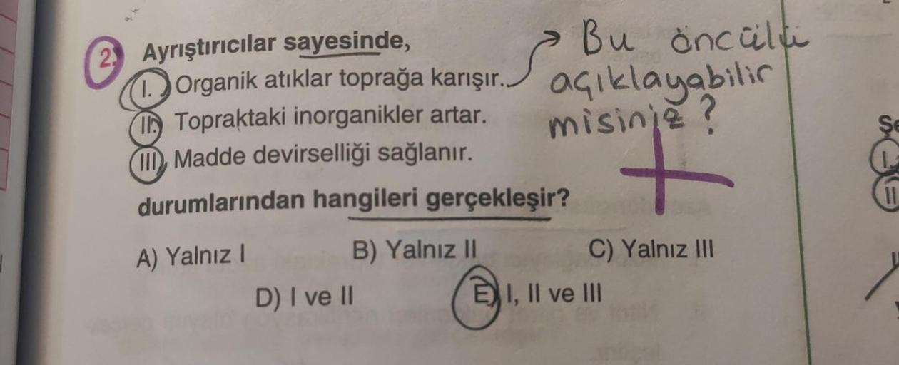 2. Ayrıştırıcılar sayesinde,
1.
S
D) I ve II
Organik atıklar toprağa karışır.
Topraktaki inorganikler artar.
Madde devirselliği sağlanır.
durumlarından hangileri gerçekleşir?
A) Yalnız I
B) Yalnız II
açıklayabilir
misinje?
Bu öncülü
a
C) Yalnız III
EI, II