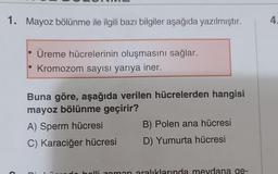 1. Mayoz bölünme ile ilgili bazı bilgiler aşağıda yazılmıştır.
Üreme hücrelerinin oluşmasını sağlar.
Kromozom sayısı yarıya iner.
Buna göre, aşağıda verilen hücrelerden hangisi
mayoz bölünme geçirir?
A) Sperm hücresi
C) Karaciğer hücresi
B) Polen ana hücresi
D) Yumurta hücresi
holli zaman aralıklarında meydana ge-
4