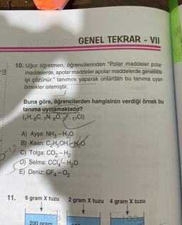 9:
10. Uğur öğretmen, öğrencilerinden "Polar maddeler polar
maddelerde, apolar maddeler apolar maddelerde genellikle
iyi çözünür." tanımını yaparak onlardan bu tanıma uyan
örnekler istemiştir.
5-23
TERRA GENEL TEKRAR - VII
11.
Buna göre, öğrencilerden hangisinin verdiği örnek bu
tanıma uymamaktadır?
(1H, 6C, 7N, 80, 9F, 17CI)
A) Ayşe: NH3 - H₂O
B) Kaan: C₂H5OH
C) Tolga: CO2-H₂
D) Selma: CCI-H₂O
GP
E) Deniz: CF4-02
6 gram X tuzu
200 gram
2 gram X tuzu 4 gram X tuzu
toog
100