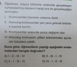 1. Öğretmen, mayoz bölünme sırasında gerçekleşen
numaralanmış olayların hangi sıra ile gerçekleştiğini
sormuştur.
I. Kromozomlar hücrenin ortasına dizilir.
II. Homolog kromozomlar yan yana gelerek birbirle-
ri üzerine kıvrılır.
III. Kromozomlar arasında parça değişimi olur.
IV. Homolog kromozom çiftleri birbirlerinden ayrıla-
rak kutuplara çekilir.
Buna göre, öğrencilerin yaptığı aşağıdaki sırala-
malardan hangisi doğrudur?
A) I-II-III-IV
C) II - I - III-IV
B) II - III - I - IV
D) IV - I - II - III