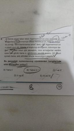 Sifat
(Sonra saydı teker teker Agamemnon'un ona vereceği ar-
Mağanlan (1) Dinmemişti öfkesi Akhilleus'un, hâlâ kin doluy-
du yüreği, "Beni kandıramaz artık!" dedi. (I "Agamemnon'un
o çatallı sivri dili, ölümle at koşturup dövüşenin, bilinmiyor de-
geri. (IV) Ben onun için savaştım, nice armağanlar verdim
oysa çok gördü bana o, gönlümün sevdiği kadını. (V) Øyun
oynadı bana, aldi elimden kılıçla kazandığım payımı.
Bu parçadaki numaralanmış cümlelerden hangilerinde
sifat tamlaması yoktur?
A) Yanız I
D) II ve Hĺ
B) Yalnız II)
B
LSIN C
C) I ve V
E) IIl ve IV
IV/
79