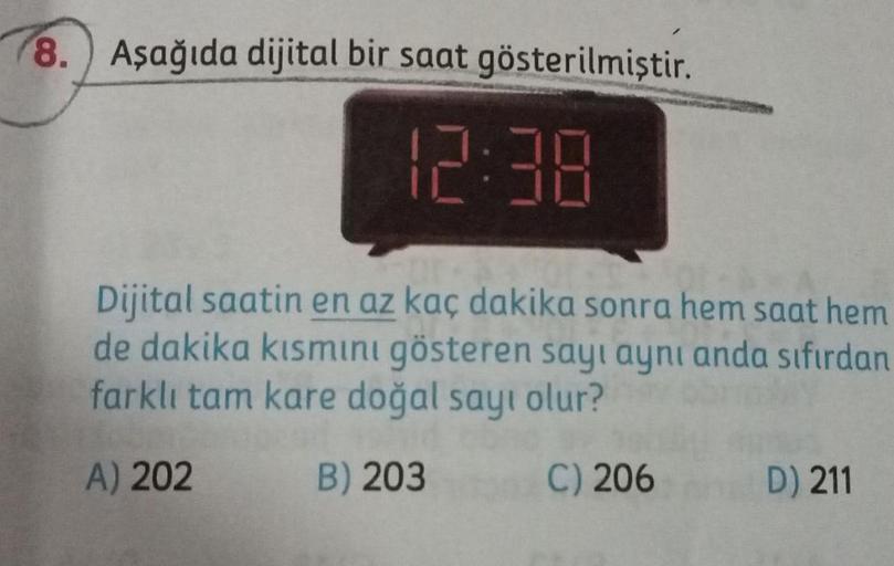 8. Aşağıda dijital bir saat gösterilmiştir.
12:38
Dijital saatin en az kaç dakika sonra hem saat hem
de dakika kısmıini gösteren sayı aynı anda sıfırdan
farklı tam kare doğal sayı olur?
A) 202
B) 203
C) 206
D) 211