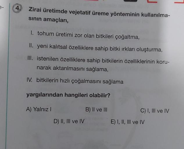 4.
Zirai üretimde vejetatif üreme yönteminin kullanılma-
sının amaçları,
1. tohum üretimi zor olan bitkileri çoğaltma,
II. yeni kalıtsal özelliklere sahip bitki ırkları oluşturma,
III. istenilen özelliklere sahip bitkilerin özelliklerinin koru-
narak aktar