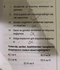 7.
1. Ekvator'da yıl boyunca ekinoksun ya-
şanması
II. Orta kuşakta dört mevsimin belirgin ola-
rak yaşanması
III. Sürekli rüzgârların yönlerinde sapmala-
rin oluşması
IV. Gece ve gündüz sürelerinin yıl boyunca
değişmesi
V. Gölge boylarının gün boyunca değişme-
si
Yukarıda verilen özelliklerden hangilerini
oluşmasının nedeni eksen eğikliğidir?
A) I ve II
B) II ve III
C) I ve III
D) II ve IV
E) IV ve V