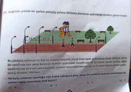 202. Aşağıdaki şekilde bir parkın yürüyüş yoluna dikilmesi planlanan aydınlatma direkleri gösterilmiştir.
9m
12 m
9m
12 m
Bu yürüyüş yolunun en baş ve sonuna karşılıklı olarak birer tane aydınlatma direği dikiliyor. Yolun
bir tarafında yan yana bulunan direkler arasındaki mesafe eşit ve 12 metre olacak şekilde, diğer
tarafında ise yine yan yana bulunan direkler arasındaki mesafe eşit ve 9 metre olacak şekilde aydın-
latma direkleri dikiliyor.
Yürüyüş yolunun uzunluğu 216 metre olduğuna göre, yolun iki tarafında bulunan aydınlatma di-
rekleri sayısı arasındaki fark kaçtır?
A) 4
B) 5
C) 6
D) 7