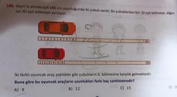 188. Mert'in elinde eşit 180 cm uzunluğunda iki çubuk vardır. Bu çubuklardan biri 20 eşit bölmeye, diğeri
ise 30 eşit bölmeye ayrılıyor.
1 2 3 4 5 6
123456
201
B) 12
20
İki farklı oyuncak araç şekildeki gibi çubukların 6. bölmesine karşılık gelmektedir.
Buna göre bu oyuncak araçların uzunlukları farkı kaç santimetredir?
A) 9
zeer
C) 15
beel
30
D) 18