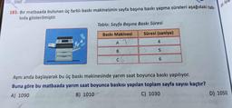 SINIF
183. Bir matbaada bulunan üç farklı baskı makinesinin sayfa başına baskı yapma süreleri aşağıdaki tab-
loda gösterilmiştir.
Tablo: Sayfa Başına Baskı Süresi
Baskı Makinesi
AT
Süresi (saniye)
4
5
6
Aynı anda başlayarak bu üç baskı makinesinde yarım saat boyunca baskı yapılıyor.
Buna göre bu matbaada yarım saat boyunca baskısı yapılan toplam sayfa sayısı kaçtır?
A) 1090
B) 1010
C) 1030
185. Aşd
D) 1050