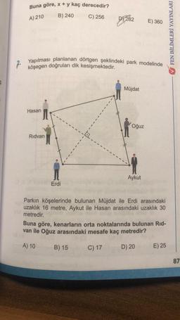 S
Buna göre, x + y kaç derecedir?
A) 210
B) 240
Hasan
Rıdvan
Yapılması planlanan dörtgen şeklindeki park modelinde
köşegen doğruları dik kesişmektedir.
Erdi
C) 256
DY282
b.
B) 15
Müjdat
Oğuz
E) 360
Aykut
Parkın köşelerinde bulunan Müjdat ile Erdi arasındaki
uzaklık 16 metre, Aykut ile Hasan arasındaki uzaklık 30
metredir.
Buna göre, kenarların orta noktalarında bulunan Rid-
van ile Oğuz arasındaki mesafe kaç metredir?
A) 10
C) 17
D) 20
E) 25
FEN BİLİMLERİ YAYINLARI
87