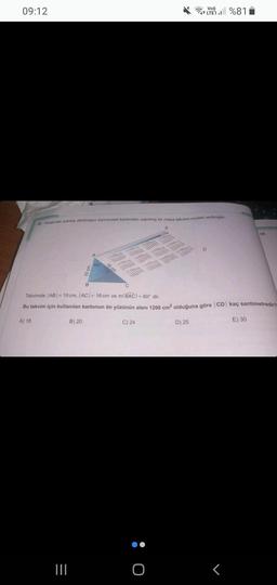 09:12
22. Aşağıdaki şekilde dikdörtgen biçimindeki kartondan yapılmış bir masa takvimi modell verilmiştir.
=
|||
5
B) 20
16
DE
C) 24
IMPREE
- O
0:
1000 10
B
Takvimde |AB|-10 cm, |AC| = 16 cm ve m(BAC) = 60° dir.
Bu takvim için kullanılan kartonun ön yüzünün alanı 1200 cm² olduğuna göre CD kaç santimetredir?
A) 18
D) 25
E) 30
Vo))
LTE1%81
D
24
r