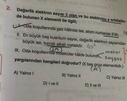 nyt
2. Değerlik elektron sayısı 2 olan ve bu elektronu s orbitalin-
de bulunan X elementi ile ilgili;
Is
Oda koşullarında gaz hâlinde ise, atom numarası 2'dir.
II. En büyük baş kuantum sayısı, değerlik elektron sayısından
büyük ise, toprak alkali metalidir. 45²
2A
1
lov (0
III. Oda koşullarında moleküler hâlde bulunur
metal
soygaz
yargılarından hangileri doğrudur? (X baş grup elementidir.)
A) Yalnız I
D) I ve II
B) Yalnız II
E) II ve III
C) Yalnız III