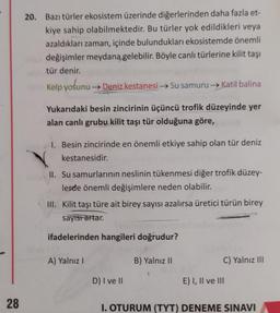 28
20. Bazı türler ekosistem üzerinde diğerlerinden daha fazla et-
kiye sahip olabilmektedir. Bu türler yok edildikleri veya
azaldıkları zaman, içinde bulundukları ekosistemde önemli
değişimler meydana gelebilir. Böyle canlı türlerine kilit taşı
tür denir.
Kelp yosunu → Deniz kestanesi →→Su samuru →Katil balina
Yukarıdaki besin zincirinin üçüncü trofik düzeyinde yer
alan canlı grubu kilit taşı tür olduğuna göre,
1. Besin zincirinde en önemli etkiye sahip olan tür deniz
kestanesidir.
II. Su samurlarının neslinin tükenmesi diğer trofik düzey-
lerde önemli değişimlere neden olabilir.
III. Kilit taşı türe ait birey sayısı azalırsa üretici türün birey
sayısı artar.
ifadelerinden hangileri doğrudur?
A) Yalnız I
D) I ve II
B) Yalnız II
C) Yalnız III
E) I, II ve III
I. OTURUM (TYT) DENEME SINAVI