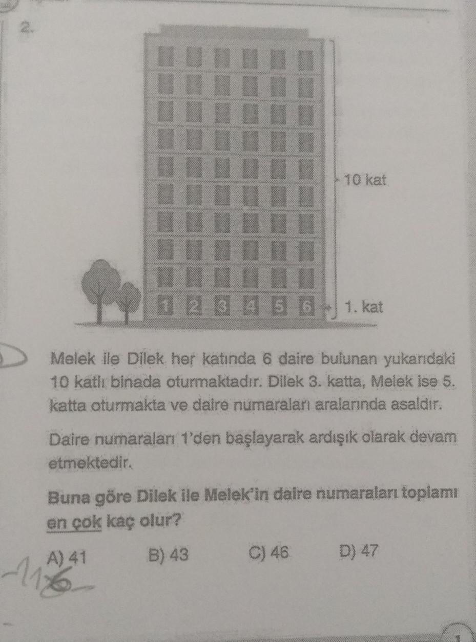 1 2 3 4 5 6
10 kat
1. kat
Melek ile Dilek her katında 6 daire bulunan yukarıdaki
10 katlı binada oturmaktadır. Dilek 3. katta, Melek ise 5.
katta oturmakta ve daire numaralan aralarında asaldır.
Daire numaraları 1'den başlayarak ardışık olarak devam
etmekt