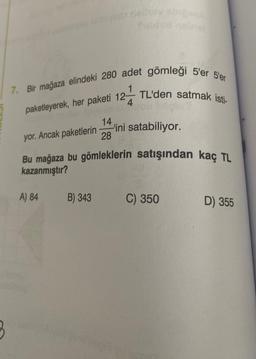 7. Bir mağaza elindeki 280 adet gömleği 5'er 5'er
12 TL'den satmak isti-
paketleyerek, her paketi 12-
3
A) 84
14
yor. Ancak paketlerin
Bu mağaza bu gömleklerin satışından kaç TL
kazanmıştır?
B) 343
-'ini satabiliyor.
28
C) 350
D) 355