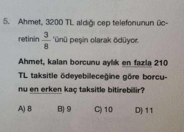 5. Ahmet, 3200 TL aldığı cep telefonunun üc-
3
retinin 'ünü peşin olarak ödüyor.
8
Ahmet, kalan borcunu aylık en fazla 210
TL taksitle ödeyebileceğine göre borcu-
nu en erken kaç taksitle bitirebilir?
A) 8
B) 9
C) 10
D) 11