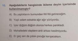 10. Aşağıdakilerin hangisinde ikileme deyim içerisinde
kullanılmamıştır?
A) Bu yaptıklarını burnundan fitil fitil getireceğim.
B) Yaşlı adam sokakta ağır ağır yürüyordu.
C) İşler düğüm düğüm olunca herkes panikledi.
D) Mahalledeki olayların ardı arkası kesilmiyordu.
E) Er geç sen de çoluk çocuğa karışacaksın.