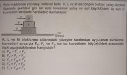 Aynı maddeden yapılmış, kütleleri farklı K, L ve M dikdörtgen blokları yatay düzlem
üzerinde şekildeki gibi üst üste konularak yatay ve eşit büyüklükteki üç ayrı F
kuvvetinin etkisinde hareketsiz durmaktadır.
(yatay)
K, L ve M bloklarına altlarındaki yüzeyler tarafından uygulanan sürtünme
kuvvetleri sırasıyla FK, FL ve FM ise bu kuvvetlerin büyüklükleri arasındaki
ilişki aşağıdakilerden hangisidir?
A) FM > FL > FK
B) FK > FL > FM
C) FL > FM = FK
D) FK = FL > FM
E) FL > FM > FK