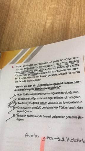 6. Asya Hun Devleti'nin yıkılmasından sonra IV. yüzyıl son-
larında, Moğolistan'da kurulmuştur. 1. Kök Türk Devleti;
Avar Hakanlığı'na son verince Avarlar, Batı'ya göç etmiş
Orta Avrupa'da devlet kurmuşlardır. İstanbul'u iki kez kuşa-
tan Avarlar, Germen v