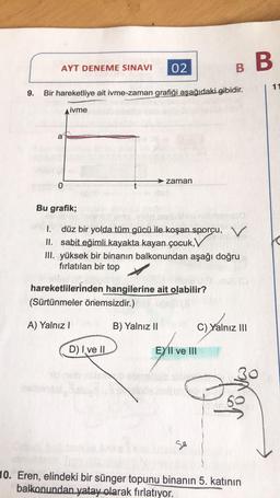 AYT DENEME SINAVI 02
9. Bir hareketliye ait ivme-zaman grafiği aşağıdaki gibidir.
ivme
a
0
zaman
Bu grafik;
1.
düz bir yolda tüm gücü ile koşan sporcu, V
II. sabit eğimli kayakta kayan çocuk,V
III. yüksek bir binanın balkonundan aşağı doğru
fırlatılan bir top
hareketlilerinden hangilerine ait olabilir?
(Sürtünmeler önemsizdir.)
A) Yalnız I
D) I ve II
B) Yalnız II
B B
EXII ve III
Se
C) Yalnız III
10. Eren, elindeki bir sünger topunu binanın 5. katının
balkonundan yatay olarak fırlatıyor.
11