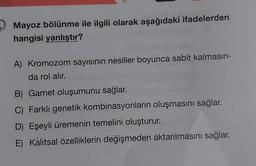 Mayoz bölünme ile ilgili olarak aşağıdaki ifadelerden
hangisi yanlıştır?
A) Kromozom sayısının nesiller boyunca sabit kalmasın-
da rol alır.
B) Gamet oluşumunu sağlar.
C) Farklı genetik kombinasyonların oluşmasını sağlar.
D) Eşeyli üremenin temelini oluşturur.
E) Kalıtsal özelliklerin değişmeden aktarılmasını sağlar.