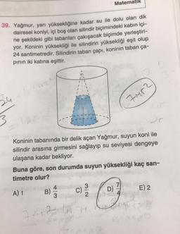 39. Yağmur, yarı yüksekliğine kadar su ile dolu olan dik
dairesel koniyi, içi boş olan silindir biçimindeki kabın içi-
ne şekildeki gibi tabanları çakışacak biçimde yerleştiri-
yor. Koninin yüksekliği ile silindirin yüksekliği eşit olup
24 santimetredir. Silindirin taban çapı, koninin taban ça-
pının iki katına eşittir.
Matematik
ebmunub us
Koninin tabanında bir delik açan Yağmur, suyun koni ile
silindir arasına girmesini sağlayıp su seviyesi dengeye
ulaşana kadar bekliyor.
C)
32
Bb Buna göre, son durumda suyun yüksekliği kaç san-
timetre olur?
A) 1
B)
741267
D)
7M5²
7
E) 2
to