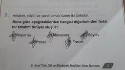 7. Anlatım, sözlü ve yazılı olmak üzere iki türlüdür.
Buna göre aşağıdakilerden hangisi diğerlerinden farklı
bir anlatım türüyle oluşur?
ATRöportaj
Panel
BMünazara
Forum
Söylev
9. Sınıf Türk Dili ve Edebiyatı Modüler Soru Bankası 3