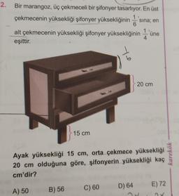 2.
Bir marangoz, üç çekmeceli bir şifonyer tasarlıyor. En üst
çekmecenin yüksekliği şifonyer yüksekliğinin s
sina; en
alt çekmecenin yüksekliği şifonyer yüksekliğinin'üne
eşittir.
15 cm
Te
C) 60
Ayak yüksekliği 15 cm, orta çekmece yüksekliği
20 cm olduğuna göre, şifonyerin yüksekliği kaç
cm'dir?
A) 50 B) 56
20 cm
D) 64
E) 72
karekök