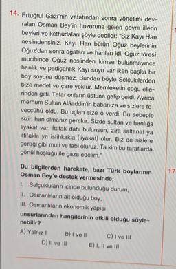 14. Ertuğrul Gazi'nin vefatından sonra yönetimi dev-
ralan Osman Bey'in huzuruna gelen çevre illerin
beyleri ve kethüdaları şöyle dediler: "Siz Kayı Han
neslindensiniz. Kayı Han bütün Oğuz beylerinin
Oğuz'dan sonra ağaları ve hanları idi. Oğuz töresi
mucibince Oğuz neslinden kimse bulunmayınca
hanlık ve padişahlık Kayı soyu var iken başka bir
boy soyuna düşmez. Bundan böyle Selçukilerden
bize medet ve çare yoktur. Memleketin çoğu elle-
rinden gitti. Tatar onların üstüne galip geldi. Ayrıca
merhum Sultan Alaaddin'in babanıza ve sizlere te-
veccühü oldu. Bu uçları size o verdi. Bu sebeple
sizin han olmanız gerekir. Sizde sultan ve hanlığa
liyakat var. İttifak dahi bulunsun, zira saltanat ya
ittifakla ya istihkakla (liyakat) olur. Biz de sizlere
gereği gibi muti ve tabi oluruz. Ta kim bu taraflarda
gönül hoşluğu ile gaza edelim."
Bu bilgilerden harekete, bazı Türk boylarının
Osman Bey'e destek vermesinde;
1. Selçukluların içinde bulunduğu durum,
II. Osmanlıların ait olduğu boy,
III. Osmanlıların ekonomik yapısı
unsurlarından hangilerinin etkili olduğu söyle-
nebilir?
A) Yalnız I
B) I ve II
D) II ve III
C) I ve III
E) I, II ve III
17.