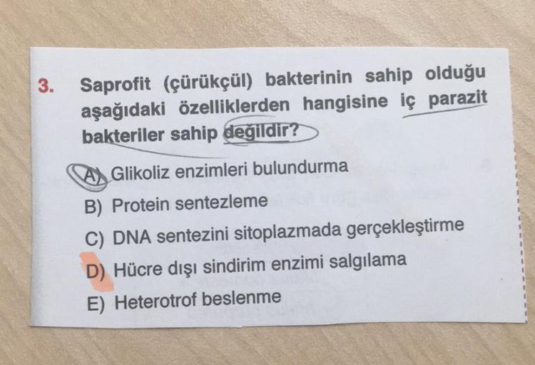 3. Saprofit (çürükçül) bakterinin sahip olduğu
aşağıdaki özelliklerden hangisine iç parazit
bakteriler sahip değildir?
A Glikoliz enzimleri bulundurma
B) Protein sentezleme
C) DNA sentezini sitoplazmada gerçekleştirme
D) Hücre dışı sindirim enzimi salgılam