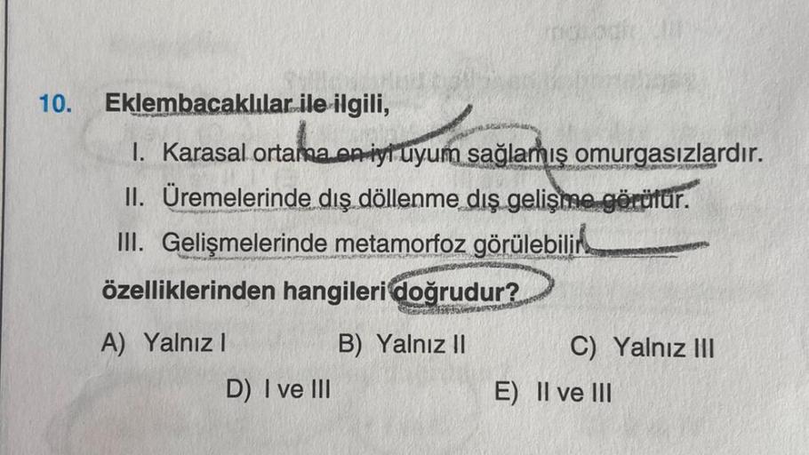 10.
Eklembacaklılar ile ilgili,
1. Karasal ortama en iyi uyum sağlamış omurgasızlardır.
II. Üremelerinde dış döllenme dış gelişme görüfür.
Meanwywor
III. Gelişmelerinde metamorfoz görülebilir
özelliklerinden hangileri doğrudur?
A) Yalnız I
B) Yalnız II
D)