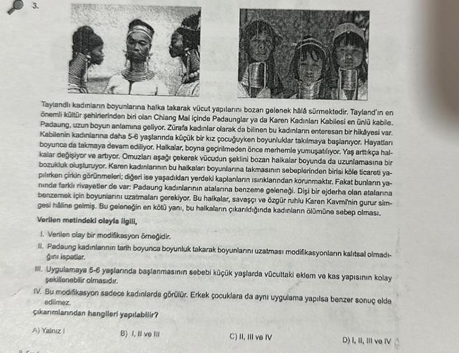 3.
Taylandlı kadınların boyunlarına halka takarak vücut yapılarını bozan gelenek hâlâ sürmektedir. Tayland'ın en
önemli kültür şehirlerinden biri olan Chiang Mai içinde Padaunglar ya da Karen Kadınları Kabilesi en ünlü kabile.
Padaung, uzun boyun anlamına 