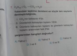 nde,
l
7. C4H10+ 0₂ → CO₂ + H₂O
Yukarıdaki tepkime denklemi en küçük tam sayılarla
denkleştirildiğinde,
I. CO₂'nin katsayısı 4'tür.
II. Ürünlerinin katsayıları toplamı 18'dir.
III. Ürünlerin katsayıları toplamı ile girenlerin katsayıları
toplamı arasındaki fark 3'tür.
yargılarından hangileri doğrudur?
A) Yalnız I
D) I ve II
B) Yalnız II
E) II ve III
C) Yalnız III