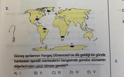 2.
0
|||
IV
md
Güneş ışınlarının Yengeç Dönencesi'ne dik geldiği bir günde
haritadaki işaretli merkezlerin hangisinde gündüz süresinin
diğerlerinden uzun olması gerekir?
A) I
B) II
C) III
D) IV
E) V
6.
O
D
E