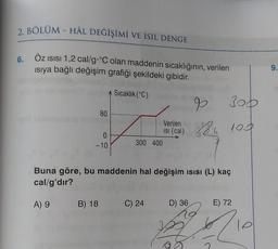 2. BÖLÜM - HÂL DEĞİŞİMİ VE ISIL DENGE
ÖZ ISISI 1,2 cal/g °C olan maddenin sıcaklığının, verilen
ısıya bağlı değişim grafiği şekildeki gibidir.
Sıcaklık (°C)
6.
80
0
-10
9
300
Verilen
Isi (cal) 38.6 100
300 400
Buna göre, bu maddenin hal değişim ısısı (L) kaç
cal/g'dir?
A) 9 B) 18 C) 24
D) 36
E) 72
210
9.