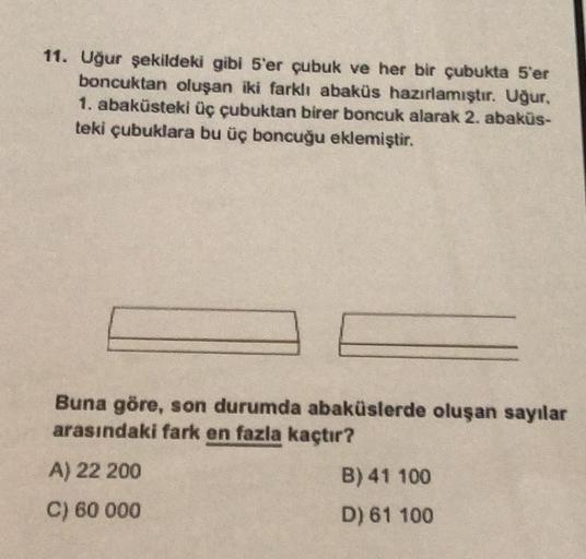 11. Uğur şekildeki gibi 5'er çubuk ve her bir çubukta 5'er
boncuktan oluşan iki farklı abaküs hazırlamıştır. Uğur,
1. abaküsteki üç çubuktan birer boncuk alarak 2. abaküs-
teki çubuklara bu üç boncuğu eklemiştir.
Buna göre, son durumda abaküslerde oluşan s