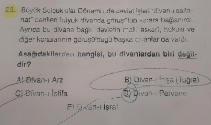 23. Büyük Selçuklular Dönemi'nde devlet işleri "divan-ı salta-
nat" denilen büyük divanda görüşülüp karara bağlanırdı.
Ayrıca bu divana bağlı, devletin mali, askeri, hukuki ve
diğer konularının görüşüldüğü başka divanlar da vardı.
Aşağıdakilerden hangisi, 