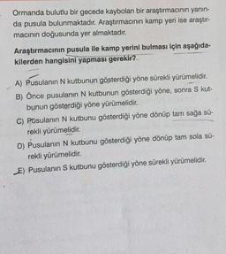 Ormanda bulutlu bir gecede kaybolan bir araştırmacının yanın-
da pusula bulunmaktadır. Araştırmacının kamp yeri ise araştır-
macının doğusunda yer almaktadır.
Araştırmacının pusula ile kamp yerini bulması için aşağıda-
kilerden hangisini yapması gerekir?
A) Pusulanın N kutbunun gösterdiği yöne sürekli yürümelidir.
B) Önce pusulanın N kutbunun gösterdiği yöne, sonra S kut-
bunun gösterdiği yöne yürümelidir.
C) Pusulanın N kutbunu gösterdiği yöne dönüp tam sağa sü-
rekli yürümelidir.
D) Pusulanın N kutbunu gösterdiği yöne dönüp tam sola sü-
rekli yürümelidir.
E) Pusulanın S kutbunu gösterdiği yöne sürekli yürümelidir.