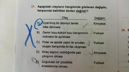 21. Aşağıdaki olayların hangisinde gözlenen değişim,
karşısında belirtilen türden değildir?
Olay
A) Uyarılmış bir atomun temel
hâle dönmesi
✓
B) Demir tozu-kükürt tozu karışımının
mıknatıs ile ayrılması
C) Polar ve apolar yapılı iki sıvıdan
oluşan karışımda iki faz oluşması
D) Kireç taşının ısıtıldığında gaz
çıkışının olması
E) Soğutulan bir çözeltide
kristallenme olması
Değişim
Kimyasal
Fiziksel
Fiziksel
Kimyasal
Fiziksel
24. G
1.
11
1
C