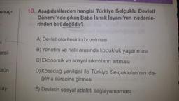 onuç-
si
arsıl-
ütün
ay-
10. Aşağıdakilerden hangisi Türkiye Selçuklu Devleti
Dönemi'nde çıkan Baba Ishak Isyanı'nın nedenle-
rinden biri değildir?
A) Devlet otoritesinin bozulması
B) Yönetim ve halk arasında kopukluk yaşanması
C) Ekonomik ve sosyal sıkıntıların artması
D) Kösedağ yenilgisi ile Türkiye Selçukluları'nın da-
ğılma sürecine girmesi
aniveM (0
E) Devletin sosyal adaleti sağlayamaması