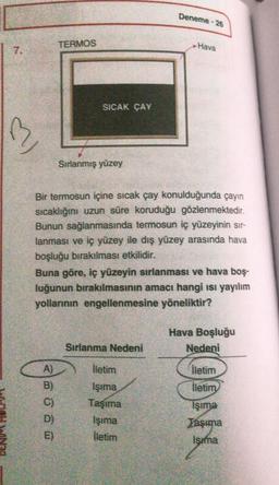 7.
13
TERMOS
SICAK ÇAY
Sırlanmış yüzey
E)
Jesse
Bir termosun içine sıcak çay konulduğunda çayın
sıcaklığını uzun süre koruduğu gözlenmektedir.
Bunun sağlanmasında termosun iç yüzeyinin sır-
lanması ve iç yüzey ile dış yüzey arasında hava
boşluğu bırakılması etkilidir.
Sırlanma Nedeni
Deneme -
Buna göre, iç yüzeyin sırlanması ve hava boş-
luğunun bırakılmasının amacı hangi ısı yayılım
yollarının engellenmesine yöneliktir?
26
İletim
Işıma
Taşıma
İşıma
İletim
Hava
Hava Boşluğu
Nedeni
KODAK
İletim
İletim
Işıma
Taşıma
Isıma