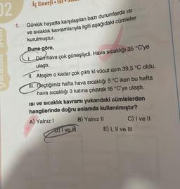 02
1.
iç Enerji Isl
●
Günlük hayatta karşılaşılan bazı durumlarda isi
ve sıcaklık kavramlarıyla ilgili aşağıdaki cümleler
kurulmuştur.
Buna göre,
Dün hava çok güneşliydi. Hava sıcaklığı 35 °C'ye
ulaştı.
II. Ateşim o kadar çok çıktı ki vücut ısım 39,5 °C oldu.
III. Geçtiğimiz hafta hava sıcaklığı 5 °C iken bu hafta
hava sıcaklığı 3 katına çıkarak 15 °C'ye ulaştı.
isi ve sıcaklık kavramı yukarıdaki cümlelerden
hangilerinde doğru anlamda kullanılmıştır?
A) Yalnız I
B) Yalnız II
I ve I
C) I ve II
E) I, II ve III