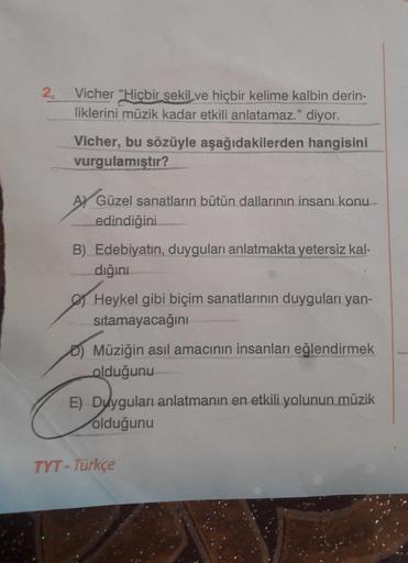 2₂
Vicher "Hiçbir şekil ve hiçbir kelime kalbin derin-
liklerini müzik kadar etkili anlatamaz." diyor.
Vicher, bu sözüyle aşağıdakilerden hangisini
vurgulamıştır?
A) Güzel sanatların bütün dallarının insanı konu
edindiğini
B) Edebiyatın, duyguları anlatmak