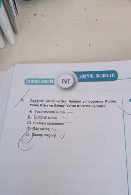 6.
DENEME SINAVI TYT
SOSYAL BILIMLER
Aşağıda verilenlerden hangisi yıl boyunca Kuzey
Yarım Küre ve Güney Yarım Küre'de aynıdır?
A) Yaz mevsimi süresi
B) Gündüz süresi
C) Sıcaklık ortalaması
D) Gün süresi
E) Basınç dağılışı