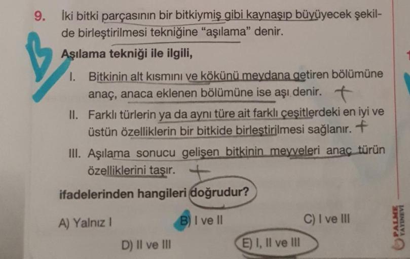 9.
İki bitki parçasının bir bitkiymiş gibi kaynaşıp büyüyecek şekil-
de birleştirilmesi tekniğine "aşılama" denir.
Aşılama tekniği ile ilgili,
1. Bitkinin alt kısmını ve kökünü meydana getiren bölümüne
anaç, anaca eklenen bölümüne ise aşı denir. t
II. Fark