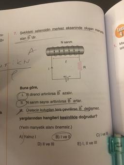 ze-
ğu
7. Şekildeki selenoidin merkez ekseninde oluşan manye
alan B 'dir.
k
A
untik N
e
N sarım
e
Buna göre,
T.R direnci artırılırsa B azalır.
D) II ve III
R
II. N sarım sayısı arttırılırsa B artar.
M. Üretecin kutupları ters çevrilirse B değişmez.
yargılarından hangileri kesinlikle doğrudur?
(Yerin manyetik alanı önemsiz.)
A) Yalnız I
B) I ve I
C) I ve III
E) I, II ve III
Test
4
1. Ma
telc